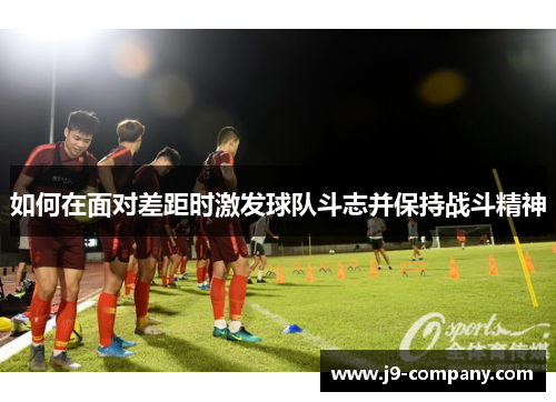 如何在面对差距时激发球队斗志并保持战斗精神 如何在面对差距时激发球队斗志并保持战斗精神