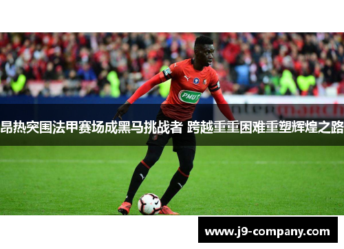 昂热突围法甲赛场成黑马挑战者 跨越重重困难重塑辉煌之路 昂热突围法甲赛场成黑马挑战者 跨越重重困难重塑辉煌之路