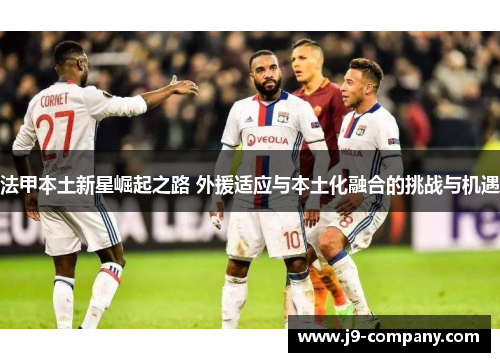 法甲本土新星崛起之路 外援适应与本土化融合的挑战与机遇 法甲本土新星崛起之路 外援适应与本土化融合的挑战与机遇