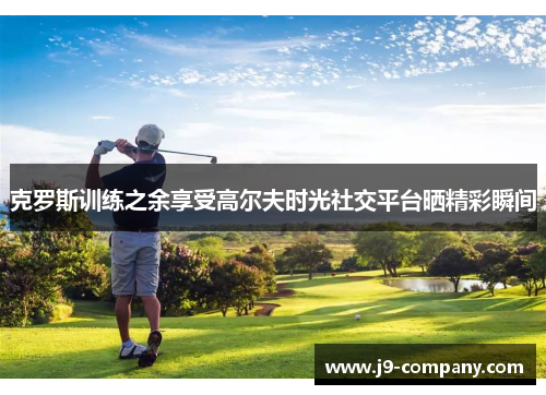 克罗斯训练之余享受高尔夫时光社交平台晒精彩瞬间